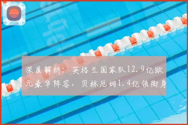 深度解析:英格兰国家队12.9亿欧元豪华阵容,贝林厄姆1.4亿领衔身价榜