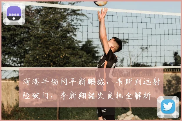 海港半场闷平新鹏城,韦斯利远射险破门,李新翔错失良机全解析