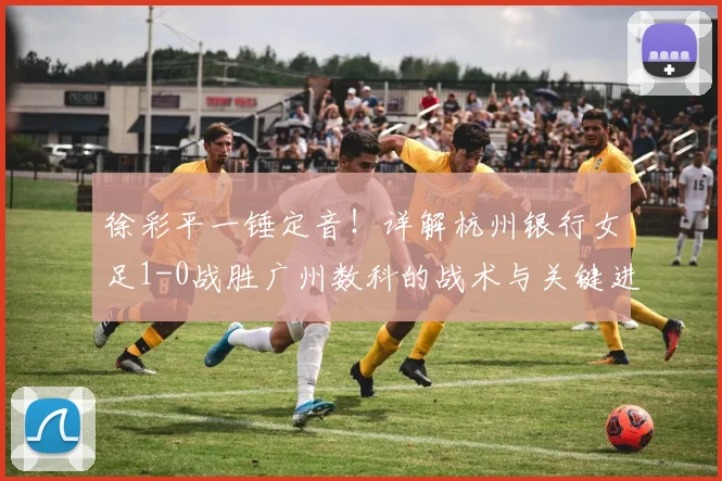徐彩平一锤定音！详解杭州银行女足1-0战胜广州数科的战术与关键进球
