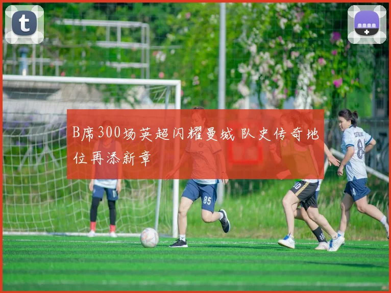 B席300场英超闪耀曼城 队史传奇地位再添新章