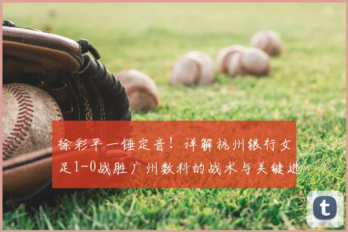 徐彩平一锤定音!详解杭州银行女足1-0战胜广州数科的战术与关键进球