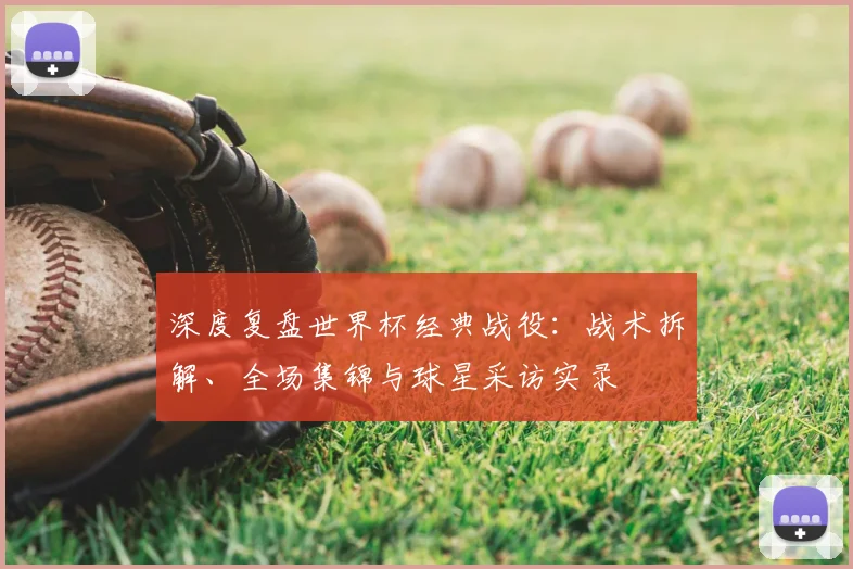 深度复盘世界杯经典战役：战术拆解、全场集锦与球星采访实录