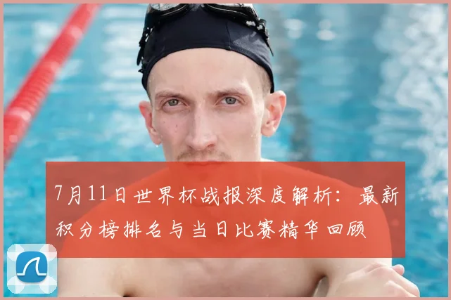7月11日世界杯战报深度解析：最新积分榜排名与当日比赛精华回顾