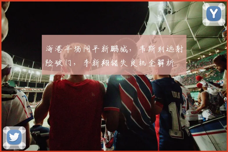 海港半场闷平新鹏城，韦斯利远射险破门，李新翔错失良机全解析