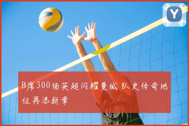 B席300场英超闪耀曼城 队史传奇地位再添新章